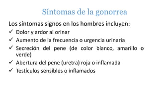 Síntomas de la gonorrea
Los síntomas signos en los hombres incluyen:
 Dolor y ardor al orinar
 Aumento de la frecuencia o urgencia urinaria
 Secreción del pene (de color blanco, amarillo o
verde)
 Abertura del pene (uretra) roja o inflamada
 Testículos sensibles o inflamados
 