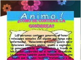 ¿Cómo se contrae la
         gonorrea?

    Las personas contraen gonorrea al tener
 relaciones sexuales con alguien que tenga esta
enfermedad. "Relaciones sexuales" quiere decir
 relaciones sexuales anales, orales o vaginales.
 La gonorrea puede ser transmitida a través de
los fluidos corporales así el hombre no eyacule.
La gonorrea también puede transmitirse de una
  madre que no haya recibido tratamiento a su
 