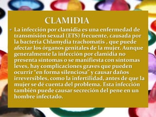  La infección por clamidia es una enfermedad de
 transmisión sexual (ETS) frecuente, causada por
 la bacteria Chlamydia trachomatis , que puede
 afectar los órganos genitales de la mujer. Aunque
 generalmente la infección por clamidia no
 presenta síntomas o se manifiesta con síntomas
 leves, hay complicaciones graves que pueden
 ocurrir “en forma silenciosa” y causar daños
 irreversibles, como la infertilidad, antes de que la
 mujer se dé cuenta del problema. Esta infección
 también puede causar secreción del pene en un
 hombre infectado.
 
