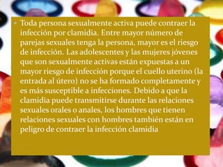  Toda persona sexualmente activa puede contraer la
 infección por clamidia. Entre mayor número de
 parejas sexuales tenga la persona, mayor es el riesgo
 de infección. Las adolescentes y las mujeres jóvenes
 que son sexualmente activas están expuestas a un
 mayor riesgo de infección porque el cuello uterino (la
 entrada al útero) no se ha formado completamente y
 es más susceptible a infecciones. Debido a que la
 clamidia puede transmitirse durante las relaciones
 sexuales orales o anales, los hombres que tienen
 relaciones sexuales con hombres también están en
 peligro de contraer la infección clamidia
 