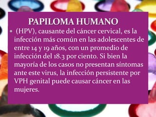  (HPV), causante del cáncer cervical, es la
 infección más común en las adolescentes de
 entre 14 y 19 años, con un promedio de
 infección del 18.3 por ciento. Si bien la
 mayoría de los casos no presentan síntomas
 ante este virus, la infección persistente por
 VPH genital puede causar cáncer en las
 mujeres.
 