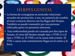  La forma de contagiarse es teniendo relaciones
  sexuales sin protección, o sea, en ausencia de condón
  al tener contacto directo con las llagas del Herpes.
  También se puede transmitir por una persona
  infectada quien no presente síntomas.
 Esta enfermedad puede ser causada por dos tipos de
  herpes, el virus del herpes simple tipo 1 (VHS-1) o el
  tipo 2 (VHS-2). El VHS-2 es la causa más común. El
  VHS-1 causa más comúnmente llagas en el rostro y la
  boca.
 