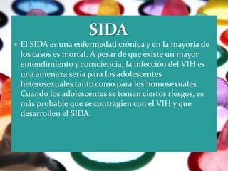  El SIDA es una enfermedad crónica y en la mayoría de
 los casos es mortal. A pesar de que existe un mayor
 entendimiento y consciencia, la infección del VIH es
 una amenaza seria para los adolescentes
 heterosexuales tanto como para los homosexuales.
 Cuando los adolescentes se toman ciertos riesgos, es
 más probable que se contragien con el VIH y que
 desarrollen el SIDA.
 