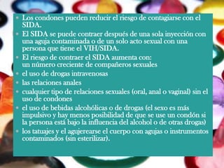  Los condones pueden reducir el riesgo de contagiarse con el
    SIDA.
   El SIDA se puede contraer después de una sola inyección con
    una aguja contaminada o de un solo acto sexual con una
    persona que tiene el VIH/SIDA.
   El riesgo de contraer el SIDA aumenta con:
    un número creciente de compañeros sexuales
   el uso de drogas intravenosas
   las relaciones anales
   cualquier tipo de relaciones sexuales (oral, anal o vaginal) sin el
    uso de condones
   el uso de bebidas alcohólicas o de drogas (el sexo es más
    impulsivo y hay menos posibilidad de que se use un condón si
    la persona está bajo la influencia del alcohol o de otras drogas)
   los tatuajes y el agujerearse el cuerpo con agujas o instrumentos
    contaminados (sin esterilizar).
 
