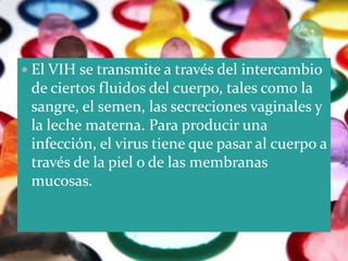  El VIH se transmite a través del intercambio
 de ciertos fluidos del cuerpo, tales como la
 sangre, el semen, las secreciones vaginales y
 la leche materna. Para producir una
 infección, el virus tiene que pasar al cuerpo a
 través de la piel o de las membranas
 mucosas.
 