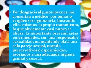  Por desgracia algunos jóvenes, no
 consultan a médico; por temor o
 vergüenza o ignorancia, buscando
 ellos mismos su propio tratamiento,
 lo que obviamente casi nunca es
 eficaz. Es importante prevenir estas
 enfermedades, con una responsable
 sexualidad, manteniendo ojalá una
 sola pareja sexual, usando
 preservativos o espermicidas,
 asociados a una adecuada higiene
 genital y sexual.
 