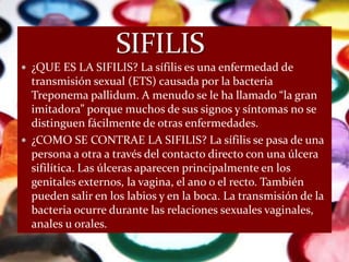  ¿QUE ES LA SIFILIS? La sífilis es una enfermedad de
  transmisión sexual (ETS) causada por la bacteria
  Treponema pallidum. A menudo se le ha llamado “la gran
  imitadora” porque muchos de sus signos y síntomas no se
  distinguen fácilmente de otras enfermedades.
 ¿COMO SE CONTRAE LA SIFILIS? La sífilis se pasa de una
  persona a otra a través del contacto directo con una úlcera
  sifilítica. Las úlceras aparecen principalmente en los
  genitales externos, la vagina, el ano o el recto. También
  pueden salir en los labios y en la boca. La transmisión de la
  bacteria ocurre durante las relaciones sexuales vaginales,
  anales u orales.
 