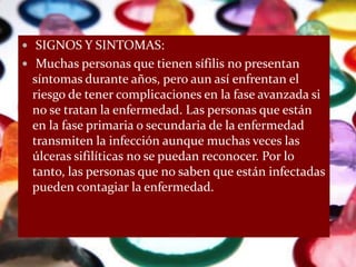  SIGNOS Y SINTOMAS:
 Muchas personas que tienen sífilis no presentan
 síntomas durante años, pero aun así enfrentan el
 riesgo de tener complicaciones en la fase avanzada si
 no se tratan la enfermedad. Las personas que están
 en la fase primaria o secundaria de la enfermedad
 transmiten la infección aunque muchas veces las
 úlceras sifilíticas no se puedan reconocer. Por lo
 tanto, las personas que no saben que están infectadas
 pueden contagiar la enfermedad.
 