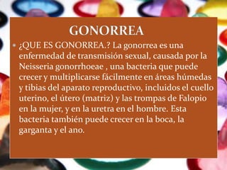  ¿QUE ES GONORREA.? La gonorrea es una
 enfermedad de transmisión sexual, causada por la
 Neisseria gonorrhoeae , una bacteria que puede
 crecer y multiplicarse fácilmente en áreas húmedas
 y tibias del aparato reproductivo, incluidos el cuello
 uterino, el útero (matriz) y las trompas de Falopio
 en la mujer, y en la uretra en el hombre. Esta
 bacteria también puede crecer en la boca, la
 garganta y el ano.
 