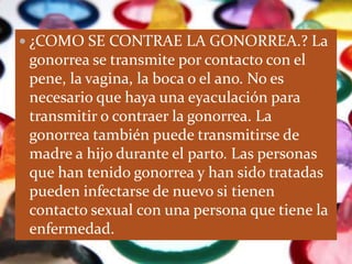  ¿COMO SE CONTRAE LA GONORREA.? La
 gonorrea se transmite por contacto con el
 pene, la vagina, la boca o el ano. No es
 necesario que haya una eyaculación para
 transmitir o contraer la gonorrea. La
 gonorrea también puede transmitirse de
 madre a hijo durante el parto. Las personas
 que han tenido gonorrea y han sido tratadas
 pueden infectarse de nuevo si tienen
 contacto sexual con una persona que tiene la
 enfermedad.
 