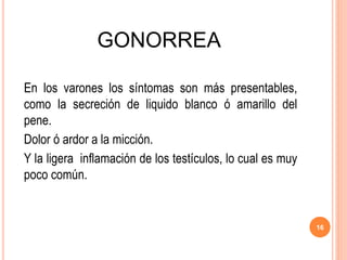 GONORREA
En los varones los síntomas son más presentables,
como la secreción de liquido blanco ó amarillo del
pene.
Dolor ó ardor a la micción.
Y la ligera inflamación de los testículos, lo cual es muy
poco común.
16
 