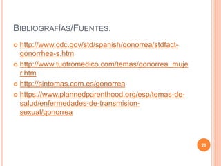 BIBLIOGRAFÍAS/FUENTES.
 http://www.cdc.gov/std/spanish/gonorrea/stdfact-
gonorrhea-s.htm
 http://www.tuotromedico.com/temas/gonorrea_muje
r.htm
 http://sintomas.com.es/gonorrea
 https://www.plannedparenthood.org/esp/temas-de-
salud/enfermedades-de-transmision-
sexual/gonorrea
20
 