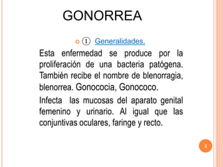 GONORREA
 ① Generalidades.
Esta enfermedad se produce por la
proliferación de una bacteria patógena.
También recibe el nombre de blenorragia,
blenorrea. Gonococia, Gonococo.
Infecta las mucosas del aparato genital
femenino y urinario. Al igual que las
conjuntivas oculares, faringe y recto.
3
 