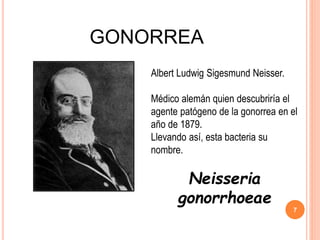 GONORREA
Albert Ludwig Sigesmund Neisser.
Médico alemán quien descubriría el
agente patógeno de la gonorrea en el
año de 1879.
Llevando así, esta bacteria su
nombre.
Neisseria
gonorrhoeae
7
 