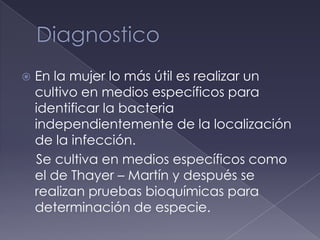    En la mujer lo más útil es realizar un
    cultivo en medios específicos para
    identificar la bacteria
    independientemente de la localización
    de la infección.
    Se cultiva en medios específicos como
    el de Thayer – Martín y después se
    realizan pruebas bioquímicas para
    determinación de especie.
 