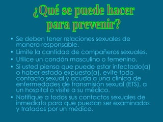 Se deben tener relaciones sexuales de manera responsable. Limite la cantidad de compañeros sexuales.  Utilice un condón masculino o femenino.  Si usted piensa que puede estar infectado(a) o haber estado expuesto(a), evite todo contacto sexual y acuda a una clínica de enfermedades de transmisión sexual (ETS), a un hospital o visite a su médico.  Notifique a todos sus contactos sexuales de inmediato para que puedan ser examinados y tratados por un médico.   ¿Qué se puede hacer  para prevenir? 