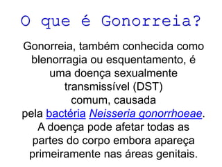 O que é Gonorreia?
Gonorreia, também conhecida como
blenorragia ou esquentamento, é
uma doença sexualmente
transmissível (DST)
comum, causada
pela bactéria Neisseria gonorrhoeae.
A doença pode afetar todas as
partes do corpo embora apareça
primeiramente nas áreas genitais.
 