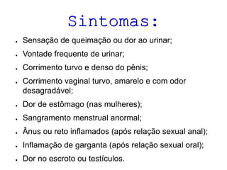 Sintomas:
● Sensação de queimação ou dor ao urinar;
● Vontade frequente de urinar;
● Corrimento turvo e denso do pênis;
● Corrimento vaginal turvo, amarelo e com odor
desagradável;
● Dor de estômago (nas mulheres);
● Sangramento menstrual anormal;
● Ânus ou reto inflamados (após relação sexual anal);
● Inflamação de garganta (após relação sexual oral);
● Dor no escroto ou testículos.
 