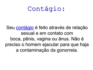 Contágio:
Seu contágio é feito através de relação
sexual e em contato com
boca, pênis, vagina ou ânus. Não é
preciso o homem ejacular para que haja
a contaminação da gonorreia.
 