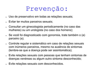 Prevenção:
● Uso de preservativo em todas as relações sexuais;
● Evitar ter muitos parceiros sexuais;
● Consultar um ginecologista periodicamente (no caso das
mulheres) ou um urologista (no caso dos homens);
● Se você foi diagnosticado com gonorreia, trate também o (a)
parceiro (a);
● Controle regular e sistemático em caso de relações sexuais
com inúmeros parceiros, mesmo na ausência de sintomas
(lembre-se que a doença pode ser assintomática);
● Evite relações sexuais com pessoas que tenham sintomas de
doenças venéreas ou algum outro sintoma desconhecido;
● Evite relações sexuais com desconhecidos.
 