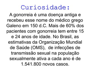 Curiosidade:
A gonorreia é uma doença antiga e
recebeu esse nome do médico grego
Galeno em 150 d.C. Mais de 60% dos
pacientes com gonorreia tem entre 15
e 24 anos de idade. No Brasil, as
estimativas da Organização Mundial
de Saúde (OMS), de infecções de
transmissão sexual na população
sexualmente ativa a cada ano é de
1.541.800 novos casos.
 