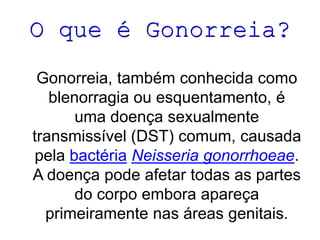 O que é Gonorreia?
Gonorreia, também conhecida como
blenorragia ou esquentamento, é
uma doença sexualmente
transmissível (DST) comum, causada
pela bactéria Neisseria gonorrhoeae.
A doença pode afetar todas as partes
do corpo embora apareça
primeiramente nas áreas genitais.

 