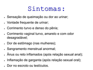 Sintomas:
●

Sensação de queimação ou dor ao urinar;

●

Vontade frequente de urinar;

●

Corrimento turvo e denso do pênis;

●

Corrimento vaginal turvo, amarelo e com odor
desagradável;

●

Dor de estômago (nas mulheres);

●

Sangramento menstrual anormal;

●

Ânus ou reto inflamados (após relação sexual anal);

●

Inflamação de garganta (após relação sexual oral);

●

Dor no escroto ou testículos.

 