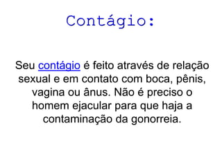 Contágio:
Seu contágio é feito através de relação
sexual e em contato com boca, pênis,
vagina ou ânus. Não é preciso o
homem ejacular para que haja a
contaminação da gonorreia.

 