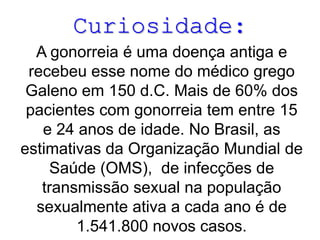 Curiosidade:
A gonorreia é uma doença antiga e
recebeu esse nome do médico grego
Galeno em 150 d.C. Mais de 60% dos
pacientes com gonorreia tem entre 15
e 24 anos de idade. No Brasil, as
estimativas da Organização Mundial de
Saúde (OMS), de infecções de
transmissão sexual na população
sexualmente ativa a cada ano é de
1.541.800 novos casos.

 