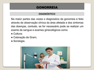 GONORREIA
DIAGNÓSTICO
Na maior partes das vezes o diagnostico da gonorreia e feito
através de observação clínica da área afetada e dos sintomas
das doenças, contudo, se for necessário pode se realizar um
exame de sangue e exames ginecológicos como
● Cultura;
● Coloração de Gram;
● Sorologia.
 
