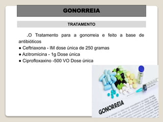 .O Tratamento para a gonorreia e feito a base de
antibióticos
● Ceftriaxona - IM dose única de 250 gramas
● Azitromicina - 1g Dose única
● Ciprofloxaxino -500 VO Dose única
TRATAMENTO
GONORREIA
 