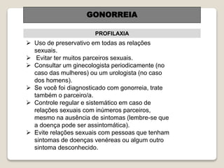 PROFILAXIA
GONORREIA
 Uso de preservativo em todas as relações
sexuais.
 Evitar ter muitos parceiros sexuais.
 Consultar um ginecologista periodicamente (no
caso das mulheres) ou um urologista (no caso
dos homens).
 Se você foi diagnosticado com gonorreia, trate
também o parceiro/a.
 Controle regular e sistemático em caso de
relações sexuais com inúmeros parceiros,
mesmo na ausência de sintomas (lembre-se que
a doença pode ser assintomática).
 Evite relações sexuais com pessoas que tenham
sintomas de doenças venéreas ou algum outro
sintoma desconhecido.
 