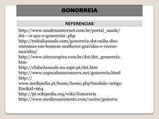 REFERENCIAS
GONORREIA
http://www.saudenainternet.com.br/portal_saude/
dst---o-que-e-gonorreia-.php
http://tododiasaude.com/gonorreia-dst-saiba-dos-
sintomas-em-homem-mulheres-gravidas-e-recem-
nascidos/
http://www.sitecurupira.com.br/dst/dst_gonorreia.
htm
http://clubedasaude.no.sapo.pt/dst.htm
http://www.copacabanarunners.net/gonorreia.html
http://
www.medipedia.pt/home/home.php?module=artigo
Enc&id=664
http://pt.wikipedia.org/wiki/Gonorreia
http://www.medicoassistente.com/varios/gonorra
 