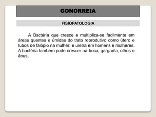 FISIOPATOLOGIA
A Bactéria que cresce e multiplica-se facilmente em
áreas quentes e úmidas do trato reprodutivo como útero e
tubos de falópio na mulher; e uretra em homens e mulheres.
A bactéria também pode crescer na boca, garganta, olhos e
ânus.
GONORREIA
 