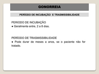 PERÍODO DE INCUBAÇÃO E TRASMISSIBILIDADE
PERIODO DE INCUBAÇÃO
● Geralmente entre, 2 a 8 dias.
PERÍODO DE TRASMISSIBILIDADE
● Pode durar de meses a anos, se o paciente não for
tratado.
GONORREIA
 