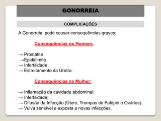 GONORREIA
COMPLICAÇÕES
A Gonorreia pode causar consequências graves:
Consequências no Homem:
→ Prostatite
→Epididimite
→ Infertilidade
→ Estreitamento da Uretra.
Consequências na Mulher:
→ Inflamação da cavidade abdominal;
→ Infertilidade;
→ Difusão da Infecção (Útero, Trompas de Falópio e Ovários).
→ Vulva sensível e exposta a novas infecções.
 