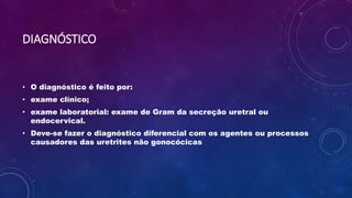DIAGNÓSTICO
• O diagnóstico é feito por:
• exame clínico;
• exame laboratorial: exame de Gram da secreção uretral ou
endocervical.
• Deve-se fazer o diagnóstico diferencial com os agentes ou processos
causadores das uretrites não gonocócicas
 