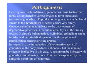 Entering into the bloodstream, gonococcus cause bacteremia,
rarely disseminated to various organs to form metastases
(metastatic gonorrhea). Reproduction of gonococci in the blood
stream to the development of sepsis occurs very rarely.
Gonococcal inflammation leads to the development of
degenerative processes in the submucosal layer of the urinary
organs. In chronic inflammation, cylindrical epithelium can be
transformed into stratified squamous with symptoms of
keratinization causing stricture urethra.
In response to the introduction of the causative agent of
gonorrhea in the body produces antibodies, but the immune
system is ineffective in this case. A person can be infected with
gonorrhea, and ill many times. This can be explained by the
antigenic variability of gonorrhea.
 