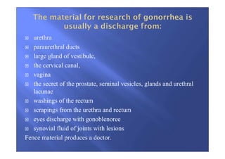urethra
paraurethral ducts
large gland of vestibule,
the cervical canal,
vagina
the secret of the prostate, seminal vesicles, glands and urethral
lacunae
washings of the rectum
scrapings from the urethra and rectum
eyes discharge with gonoblenoree
synovial fluid of joints with lesions
Fence material produces a doctor.
 
