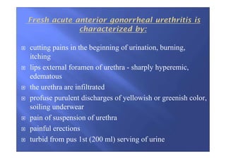 cutting pains in the beginning of urination, burning,
itching
lips external foramen of urethra - sharply hyperemic,
edematous
the urethra are infiltrated
profuse purulent discharges of yellowish or greenish color,
soiling underwear
pain of suspension of urethra
painful erections
turbid from pus 1st (200 ml) serving of urine
 