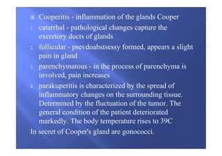 Cooperitis - inflammation of the glands Cooper
1. catarrhal - pathological changes capture the
excretory ducts of glands
2. follicular - psevdoabstsessy formed, appears a slight
pain in gland
3. parenchymatous - in the process of parenchyma is
involved, pain increases
4. parakuperitis is characterized by the spread of
inflammatory changes on the surrounding tissue.
Determined by the fluctuation of the tumor. The
general condition of the patient deteriorated
markedly. The body temperature rises to 39C
In secret of Cooper's gland are gonococci.
 