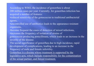 According to WHO, the incidence of gonorrhea is about
200 million cases per year. Currently, for gonorrhea infection has
acquired a number of features:
•reduced sensitivity of the gonococcus to traditional antibacterial
agents,
•uncontrolled use of antibiotics leads to the appearance resistant
organisms,
•become frequent the cases of detection of mixed infections,
•increases the frequency of isolation of strains of
gonococcus producing penicillinase, which leads to an increase in the
severity of the disease.
The social significance of gonorrhea due to high incidence, rapid
development of complications, leading to an increase in the
frequency of male and female infertility.
Gonorrhea is a disease whose treatment is supported by the
legislative acts, which include responsibility for the contamination
of the sexual partner, and forced treatment.
 