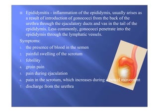 Epididymitis - inflammation of the epididymis, usually arises as
a result of introduction of gonococci from the back of the
urethra through the ejaculatory ducts and vas in the tail of the
epididymis. Less commonly, gonococci penetrate into the
epididymis through the lymphatic vessels.
Symptoms:
1. the presence of blood in the semen
2. painful swelling of the scrotum
3. febrility
4. groin pain
5. pain during ejaculation
6. pain in the scrotum, which increases during a bowel movement
7. discharge from the urethra
 