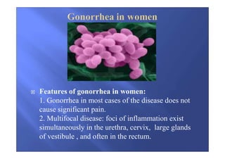 Features of gonorrhea in women:
1. Gonorrhea in most cases of the disease does not
cause significant pain.
2. Multifocal disease: foci of inflammation exist
simultaneously in the urethra, cervix, large glands
of vestibule , and often in the rectum.
 