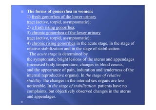 The forms of gonorrhea in women:
1) fresh gonorrhea of the lower urinary
tract (active, torpid, asymptomatic);
2) a fresh rising gonorrhea;
3) chronic gonorrhea of the lower urinary
tract (active, torpid, asymptomatic);
4) chronic rising gonorrhea in the acute stage, in the stage of
relative stabilization and in the stage of stabilization.
The acute stage is determined by
the symptomatic bright lesions of the uterus and appendages
(increased body temperature, changes in blood counts,
and the appearance of pain, induration and tenderness of the
internal reproductive organs). In the stage of relative
stability the changes in the internal sex organs are less
noticeable. In the stage of stabilization patients have no
complaints, but objectively observed changes in the uterus
and appendages.
 