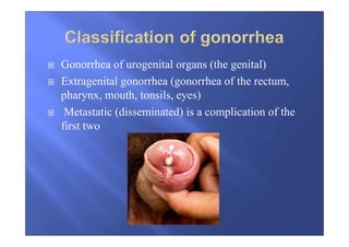 Gonorrhea of urogenital organs (the genital)
Extragenital gonorrhea (gonorrhea of the rectum,
pharynx, mouth, tonsils, eyes)
Metastatic (disseminated) is a complication of the
first two
 