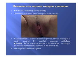 Vulvitis and vestibulitis (Vulvovestibulitis)
-gonorrhea of the lower parts of the genitourinary system.
Vulvovestibulitis - is rare inflammatory process ,because this region is
mostly covered by stratified squamous epithelium.
Clinically: diffuse hyperemia appears in the acute stage , swelling of
the mucous membrane and secretions of pus from crypts.
Small lips swell and stick together.
 