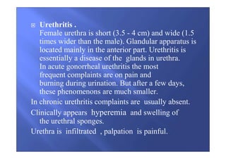 Urethritis .
Female urethra is short (3.5 - 4 cm) and wide (1.5
times wider than the male). Glandular apparatus is
located mainly in the anterior part. Urethritis is
essentially a disease of the glands in urethra.
In acute gonorrheal urethritis the most
frequent complaints are on pain and
burning during urination. But after a few days,
these phenomenons are much smaller.
In chronic urethritis complaints are usually absent.
Clinically appears hyperemia and swelling of
the urethral sponges.
Urethra is infiltrated , palpation is painful.
 