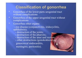 • Gonorrhea of the lower parts urogenital tract
without complications
• Gonorrhea of the upper urogenital tract without
complications
• Gonorrhea other organs:
- eye disease (conjunctivitis, iridocyclitis,
ophthalmia);
- destruction of the joints;
- destruction of the pharynx;
- destruction of the anus and rectum;
- other destructions (gonokokkemiya,
gonococcal endocarditis,
meningitis, peritonitis).
 
