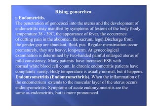 Endometritis.
The penetration of gonococci into the uterus and the development of
endometritis may manifest by symptoms of lesions of the body (body
temperature 38 - 39C, the appearance of fever, the occurrence
of cutting pain in the abdomen, the sacrum, legs).Discharge from
the gender gap are abundant, fluid, pus. Regular menstruation occur
prematurely, they are heavy, long-term. At gynecological
examination is determined by two-handed painful enlarged uterus of
mild consistency. Many patients have increased ESR with
normal white blood cell count. In chronic endometritis patients have
complaints rarely. Body temperature is usually normal, but it happens.
Endomyometritis (Endomyomethritis). When the inflammation of
the endometrium extends to the muscular layer of the uterus occurs
endomyometritis. Symptoms of acute endomyometritis are the
same as endometritis, but is more pronounced.
Rising gonorrhea
 